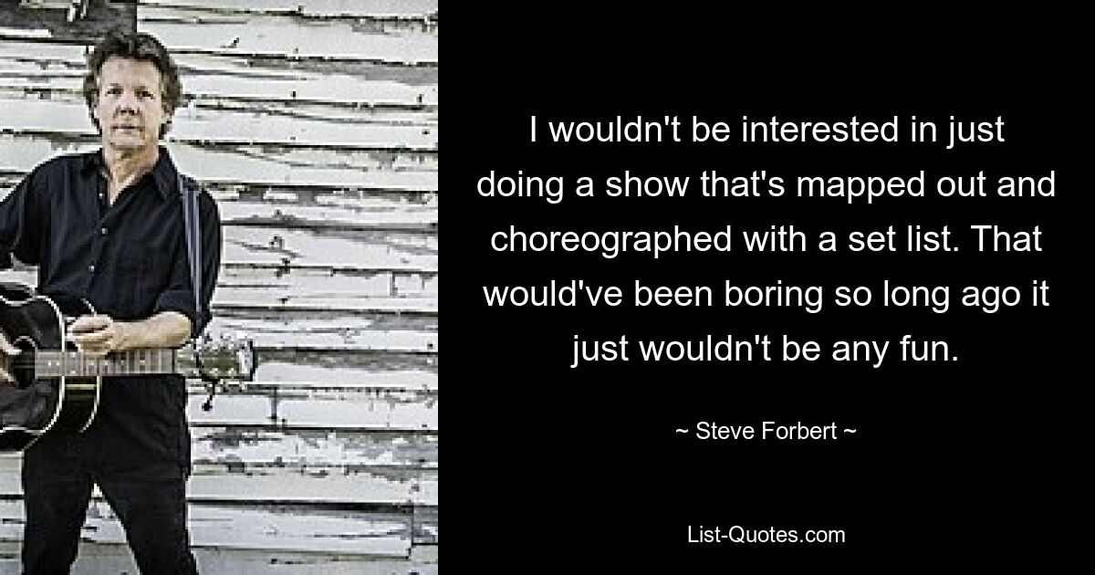 I wouldn't be interested in just doing a show that's mapped out and choreographed with a set list. That would've been boring so long ago it just wouldn't be any fun. — © Steve Forbert