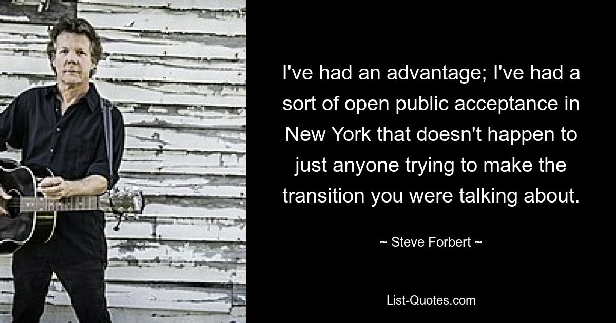 I've had an advantage; I've had a sort of open public acceptance in New York that doesn't happen to just anyone trying to make the transition you were talking about. — © Steve Forbert