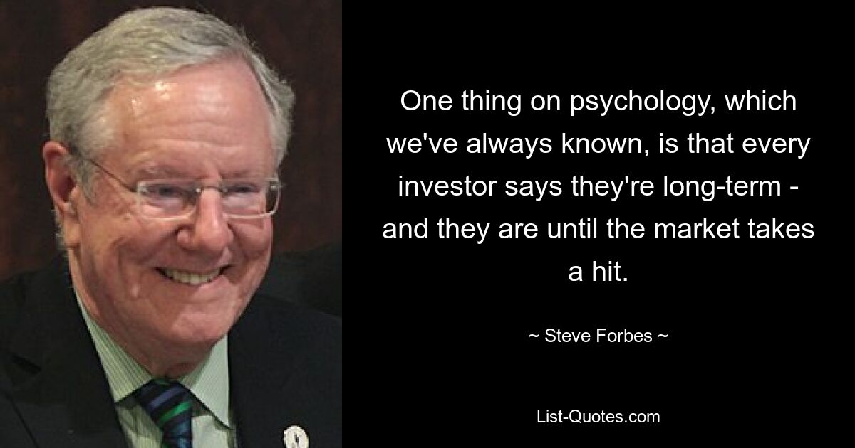 One thing on psychology, which we've always known, is that every investor says they're long-term - and they are until the market takes a hit. — © Steve Forbes