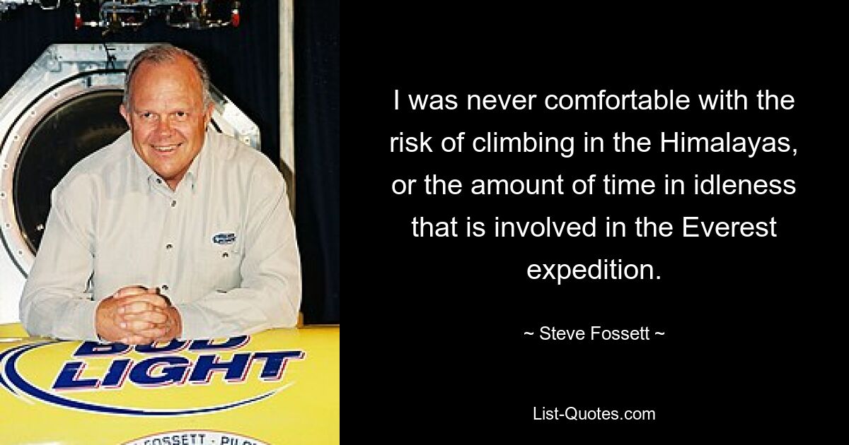 I was never comfortable with the risk of climbing in the Himalayas, or the amount of time in idleness that is involved in the Everest expedition. — © Steve Fossett