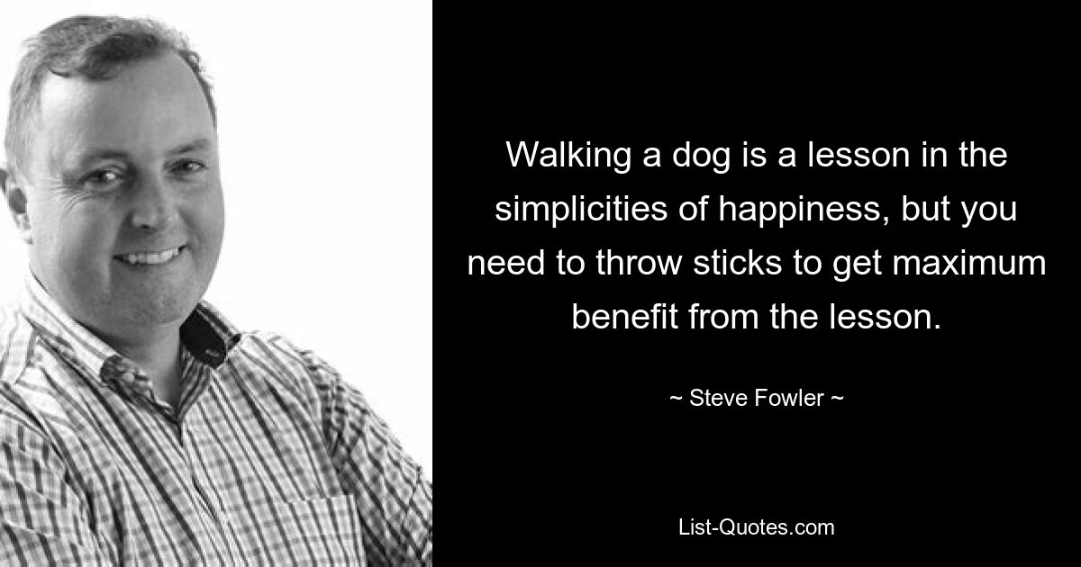 Walking a dog is a lesson in the simplicities of happiness, but you need to throw sticks to get maximum benefit from the lesson. — © Steve Fowler