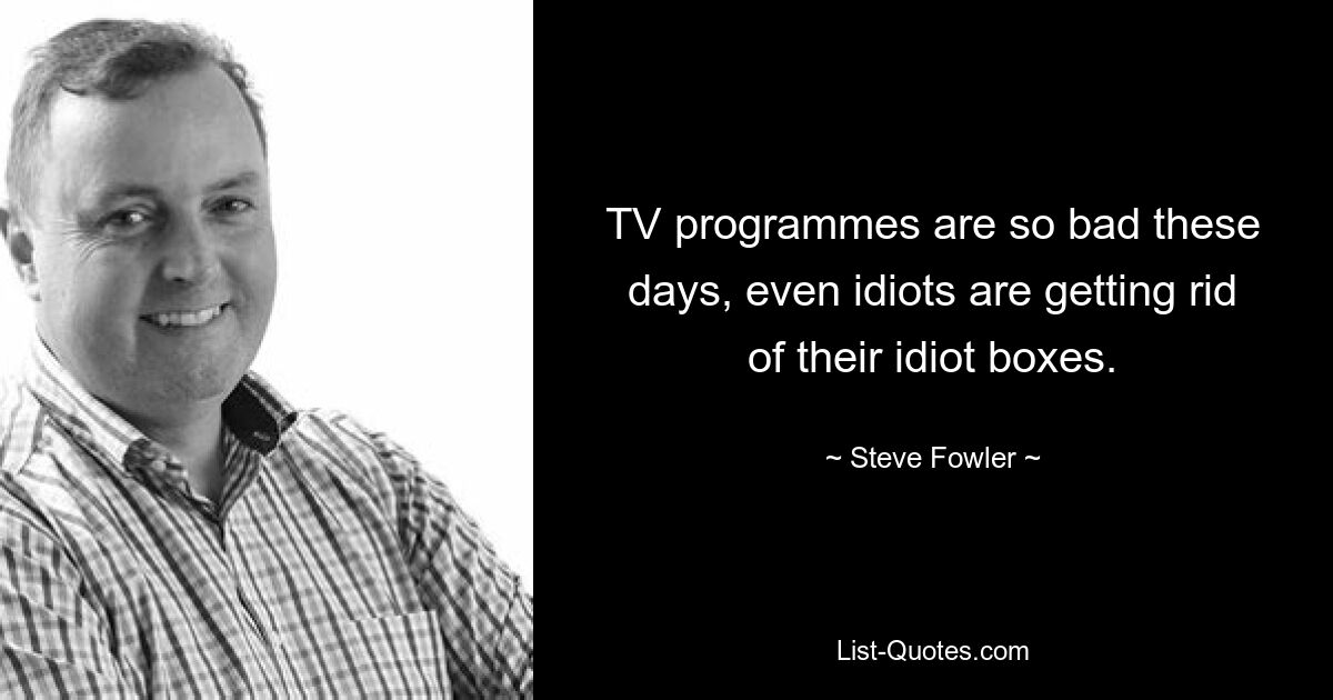 TV programmes are so bad these days, even idiots are getting rid of their idiot boxes. — © Steve Fowler