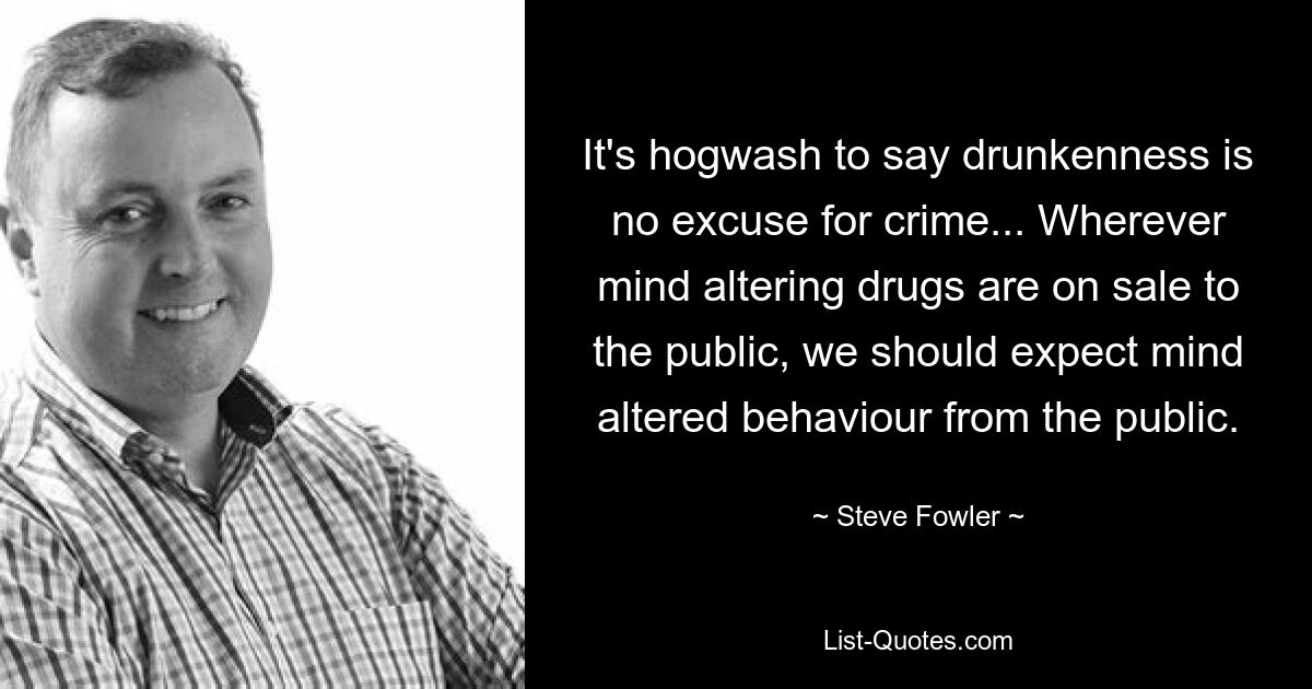 It's hogwash to say drunkenness is no excuse for crime... Wherever mind altering drugs are on sale to the public, we should expect mind altered behaviour from the public. — © Steve Fowler