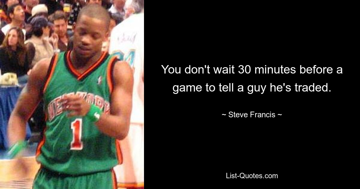 You don't wait 30 minutes before a game to tell a guy he's traded. — © Steve Francis