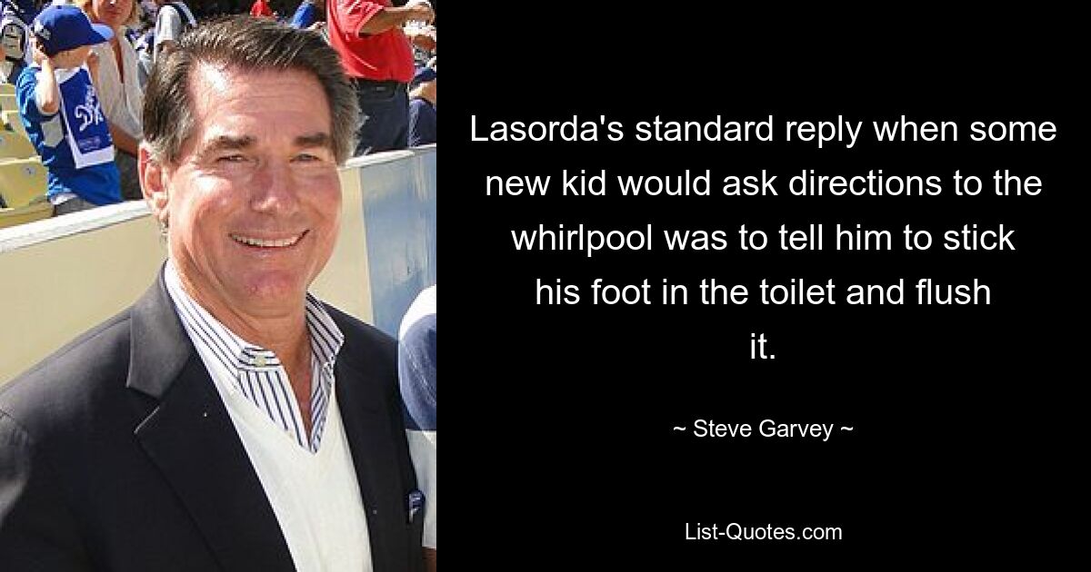 Lasorda's standard reply when some new kid would ask directions to the whirlpool was to tell him to stick his foot in the toilet and flush it. — © Steve Garvey