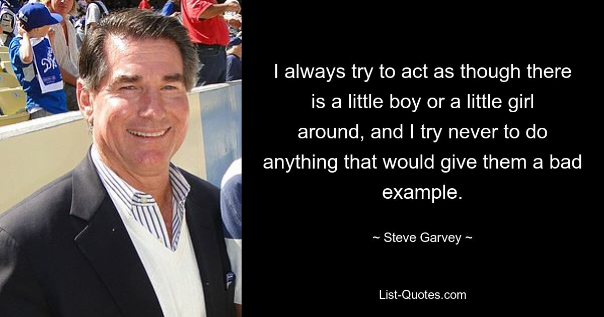 I always try to act as though there is a little boy or a little girl around, and I try never to do anything that would give them a bad example. — © Steve Garvey