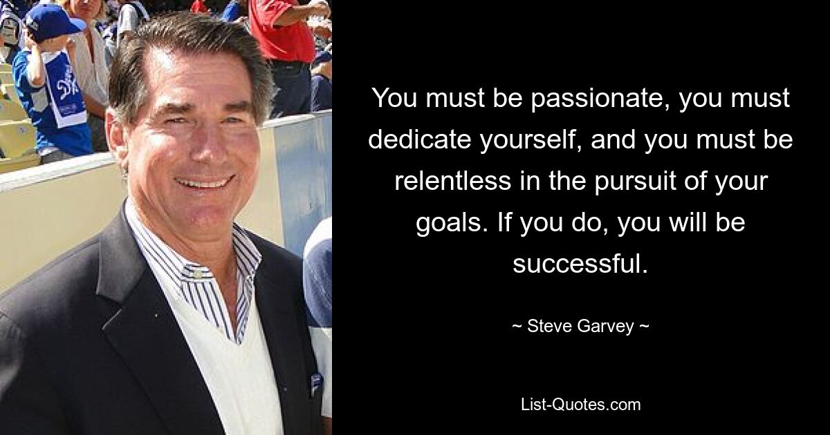 You must be passionate, you must dedicate yourself, and you must be relentless in the pursuit of your goals. If you do, you will be successful. — © Steve Garvey