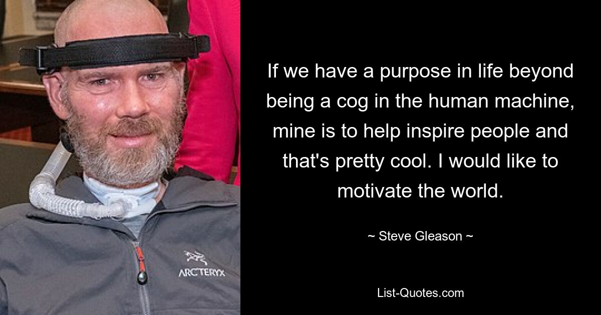 If we have a purpose in life beyond being a cog in the human machine, mine is to help inspire people and that's pretty cool. I would like to motivate the world. — © Steve Gleason