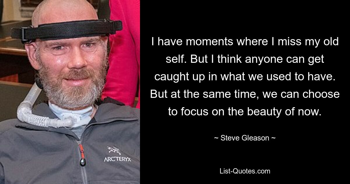 I have moments where I miss my old self. But I think anyone can get caught up in what we used to have. But at the same time, we can choose to focus on the beauty of now. — © Steve Gleason