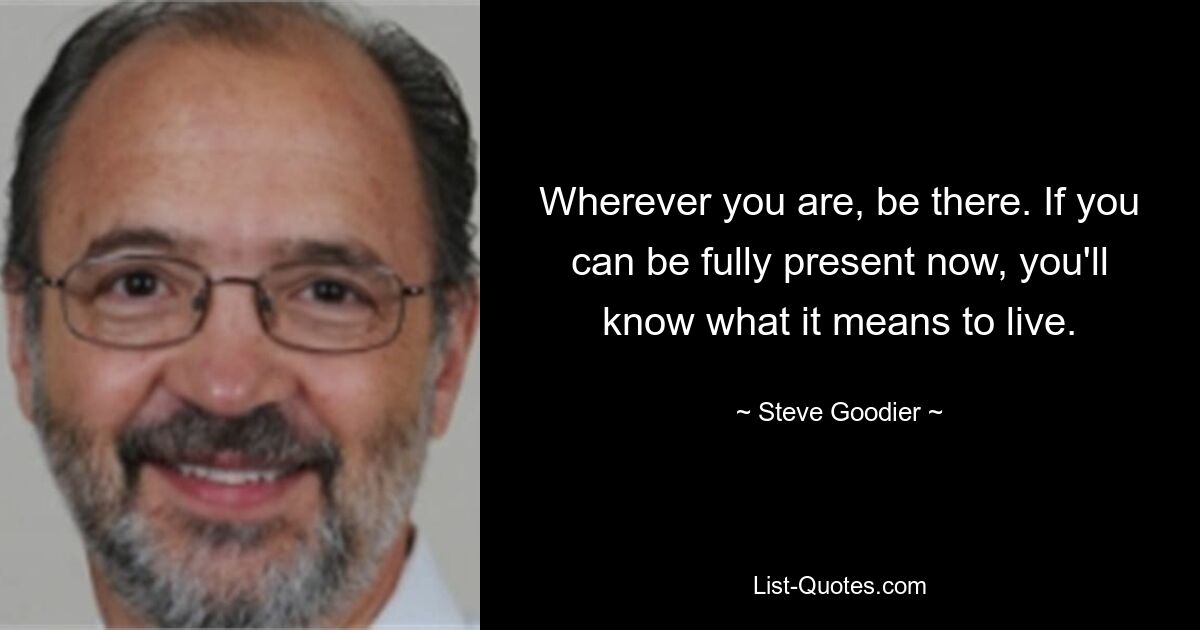 Wherever you are, be there. If you can be fully present now, you'll know what it means to live. — © Steve Goodier