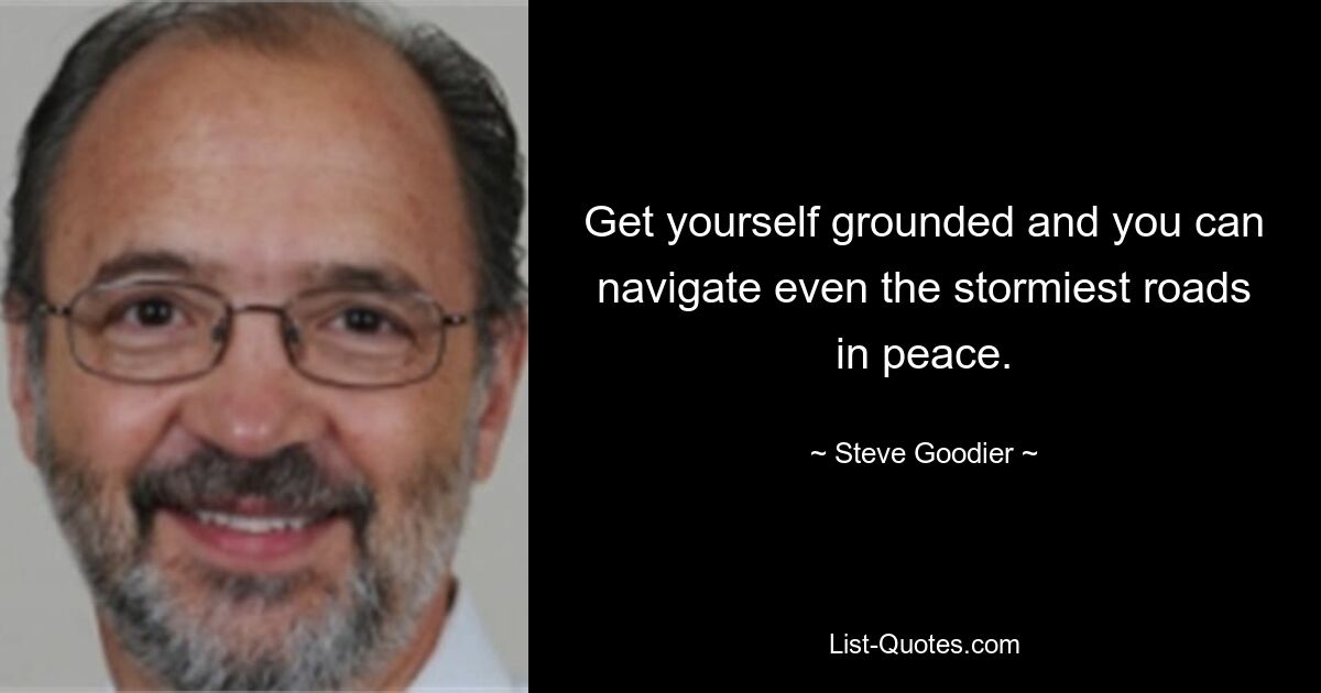 Get yourself grounded and you can navigate even the stormiest roads in peace. — © Steve Goodier