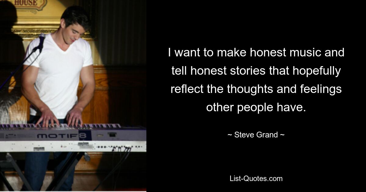 I want to make honest music and tell honest stories that hopefully reflect the thoughts and feelings other people have. — © Steve Grand