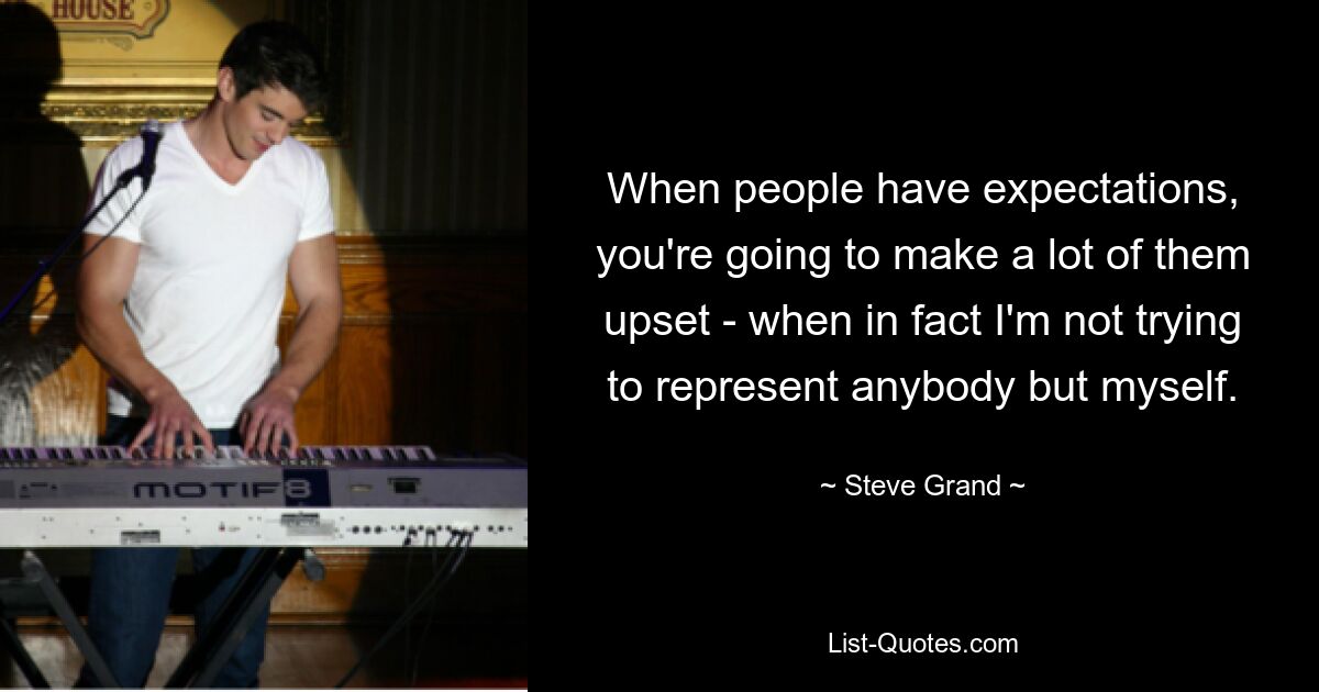 When people have expectations, you're going to make a lot of them upset - when in fact I'm not trying to represent anybody but myself. — © Steve Grand