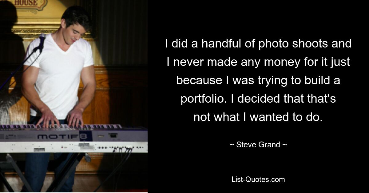 I did a handful of photo shoots and I never made any money for it just because I was trying to build a portfolio. I decided that that's not what I wanted to do. — © Steve Grand