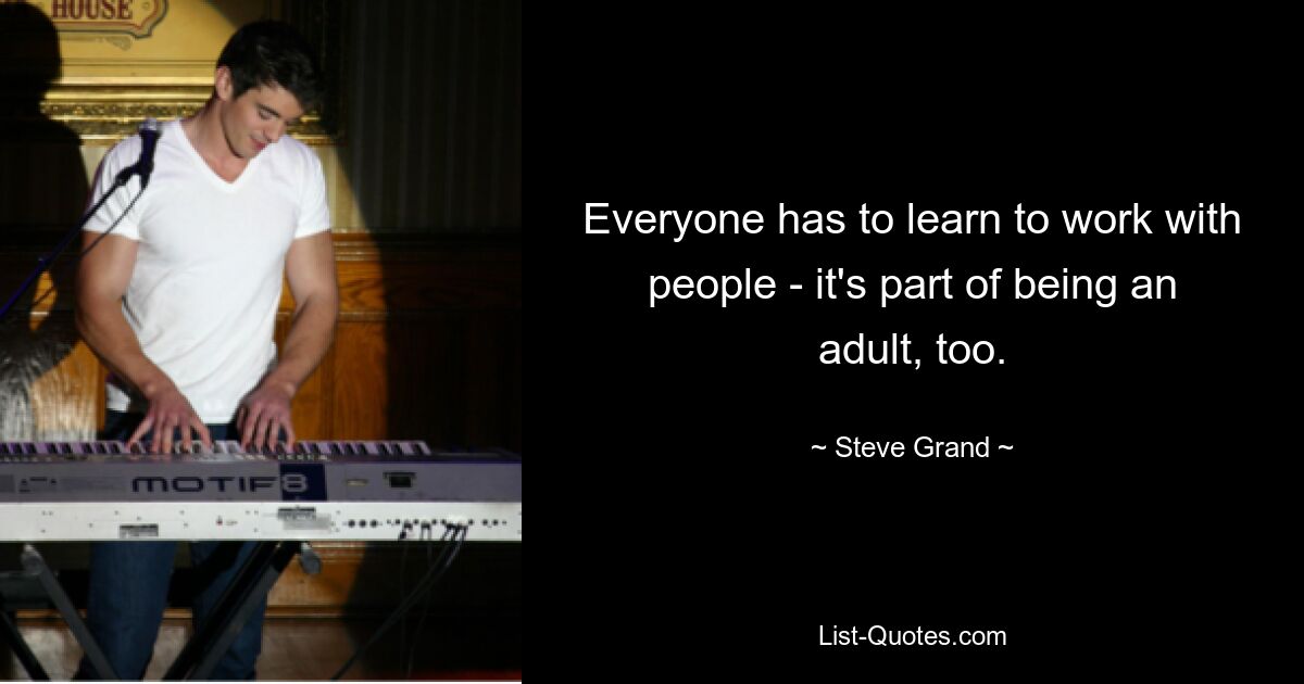 Everyone has to learn to work with people - it's part of being an adult, too. — © Steve Grand