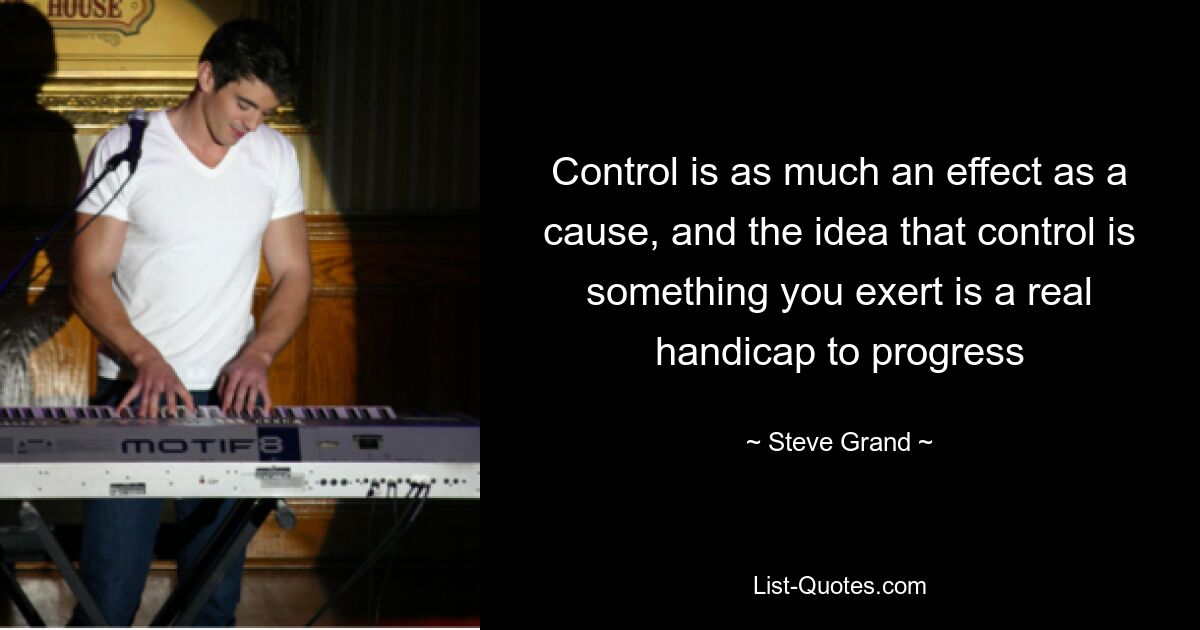 Control is as much an effect as a cause, and the idea that control is something you exert is a real handicap to progress — © Steve Grand