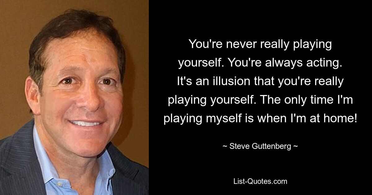 You're never really playing yourself. You're always acting. It's an illusion that you're really playing yourself. The only time I'm playing myself is when I'm at home! — © Steve Guttenberg