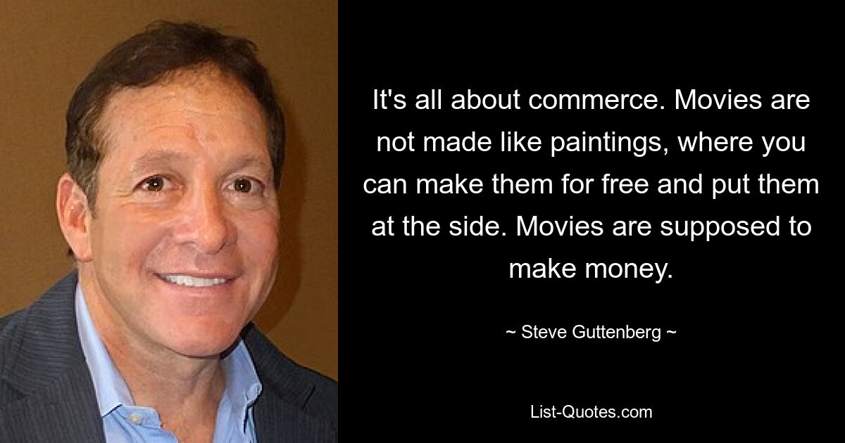 It's all about commerce. Movies are not made like paintings, where you can make them for free and put them at the side. Movies are supposed to make money. — © Steve Guttenberg