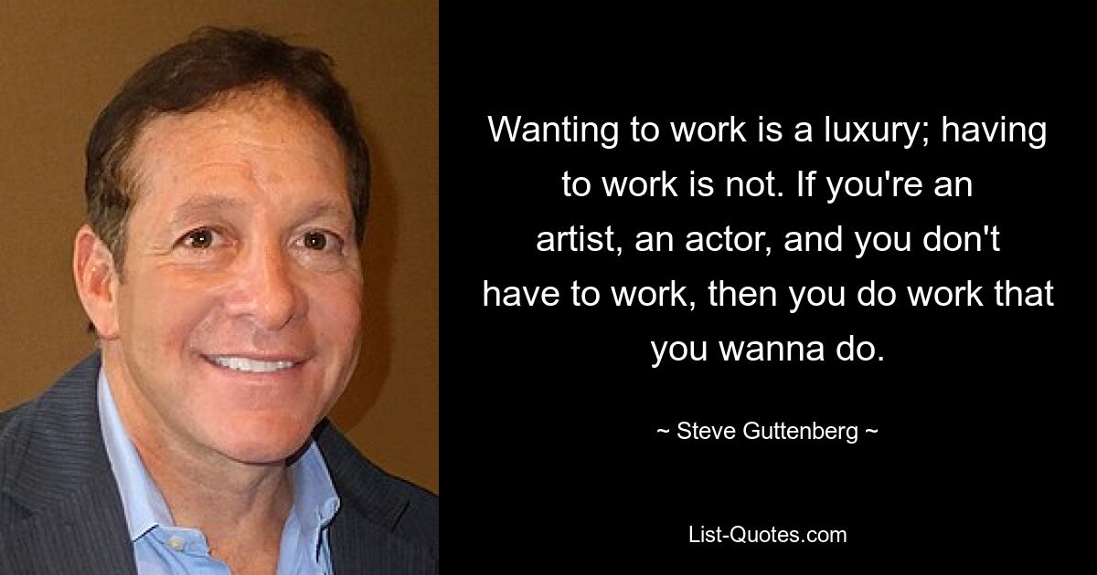 Wanting to work is a luxury; having to work is not. If you're an artist, an actor, and you don't have to work, then you do work that you wanna do. — © Steve Guttenberg