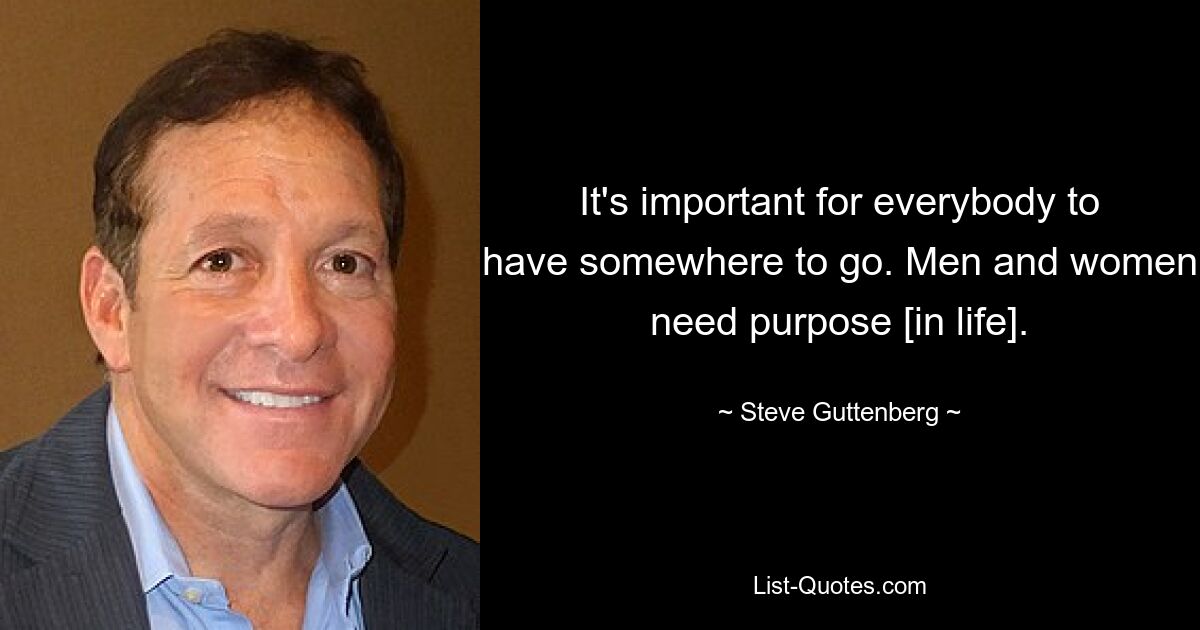 It's important for everybody to have somewhere to go. Men and women need purpose [in life]. — © Steve Guttenberg