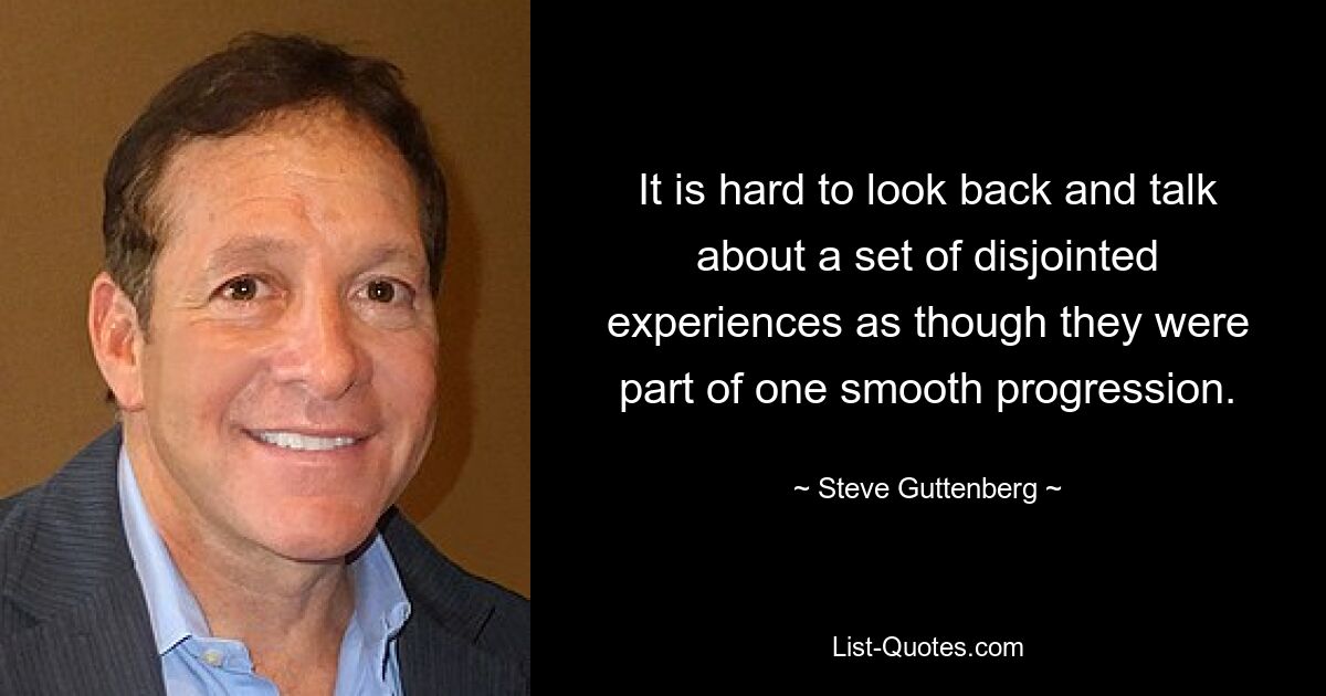 It is hard to look back and talk about a set of disjointed experiences as though they were part of one smooth progression. — © Steve Guttenberg