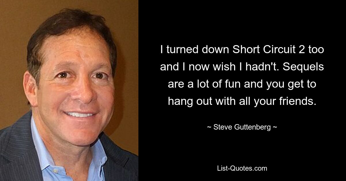 I turned down Short Circuit 2 too and I now wish I hadn't. Sequels are a lot of fun and you get to hang out with all your friends. — © Steve Guttenberg