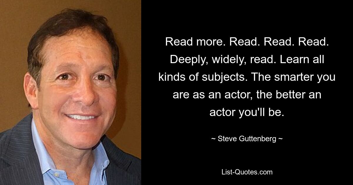 Read more. Read. Read. Read. Deeply, widely, read. Learn all kinds of subjects. The smarter you are as an actor, the better an actor you'll be. — © Steve Guttenberg