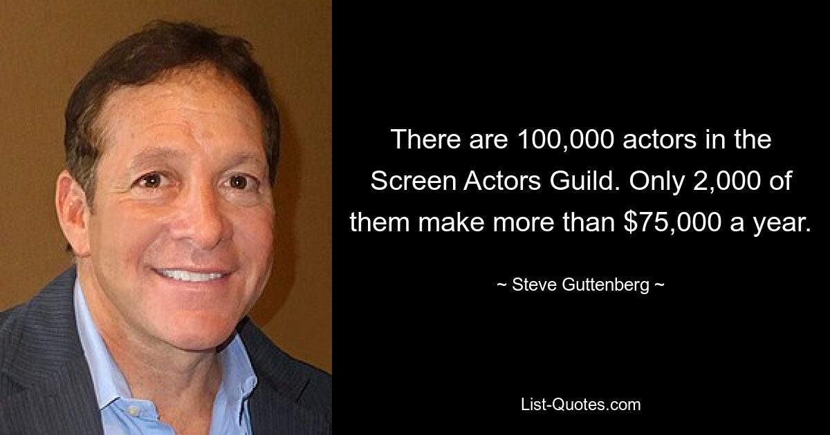 There are 100,000 actors in the Screen Actors Guild. Only 2,000 of them make more than $75,000 a year. — © Steve Guttenberg