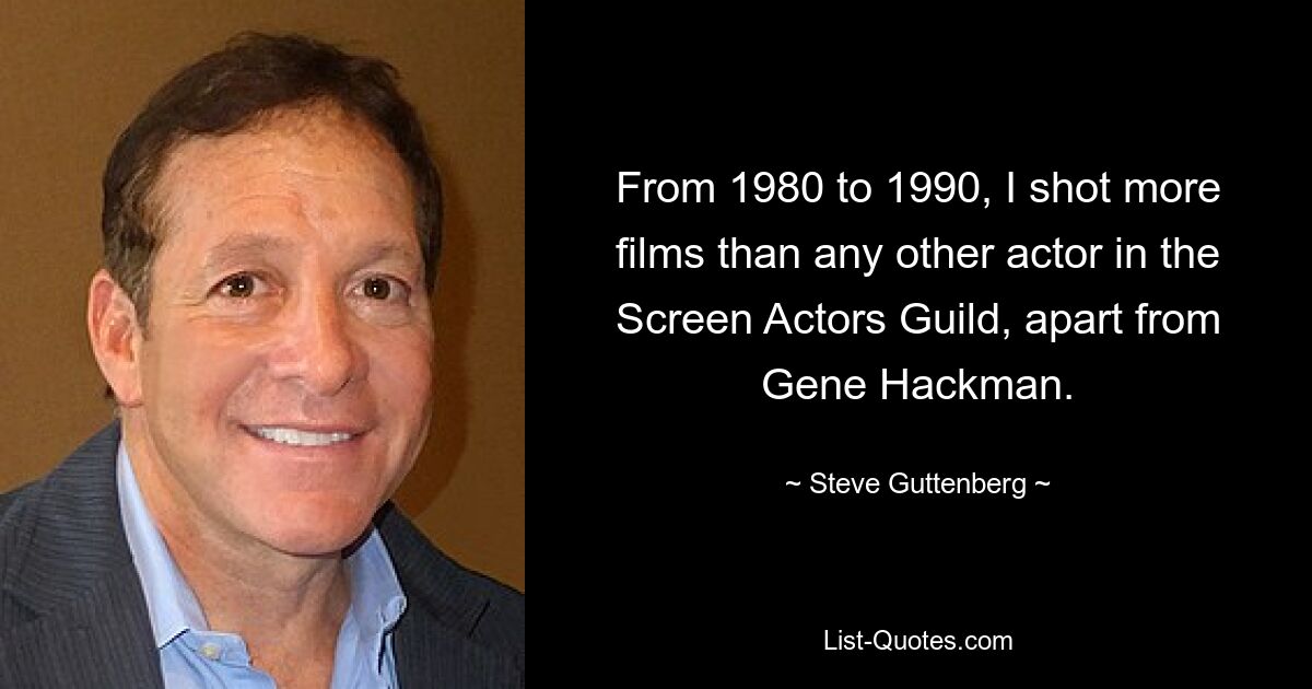 From 1980 to 1990, I shot more films than any other actor in the Screen Actors Guild, apart from Gene Hackman. — © Steve Guttenberg