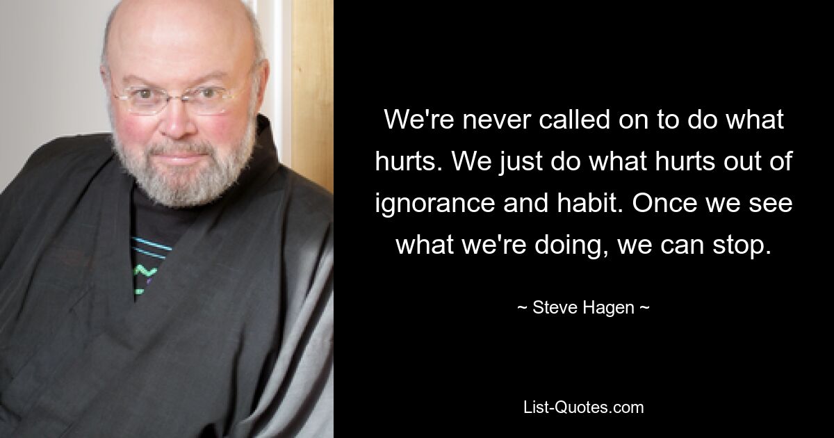 We're never called on to do what hurts. We just do what hurts out of ignorance and habit. Once we see what we're doing, we can stop. — © Steve Hagen