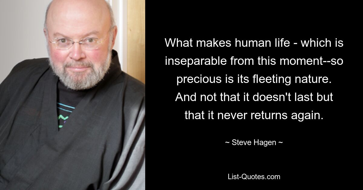 What makes human life - which is inseparable from this moment--so precious is its fleeting nature. And not that it doesn't last but that it never returns again. — © Steve Hagen