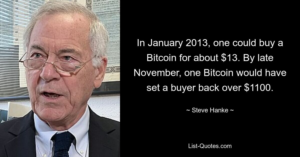 In January 2013, one could buy a Bitcoin for about $13. By late November, one Bitcoin would have set a buyer back over $1100. — © Steve Hanke