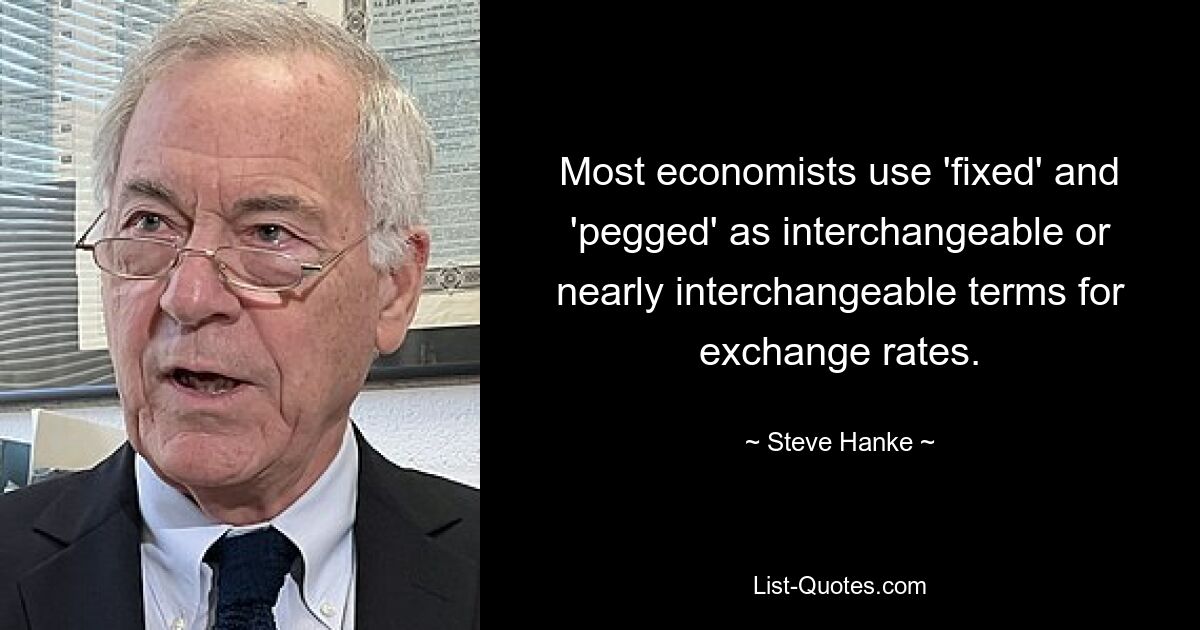 Most economists use 'fixed' and 'pegged' as interchangeable or nearly interchangeable terms for exchange rates. — © Steve Hanke