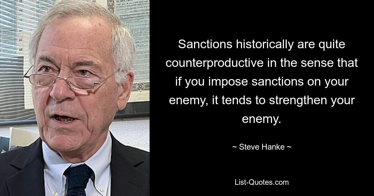 Sanctions historically are quite counterproductive in the sense that if you impose sanctions on your enemy, it tends to strengthen your enemy. — © Steve Hanke