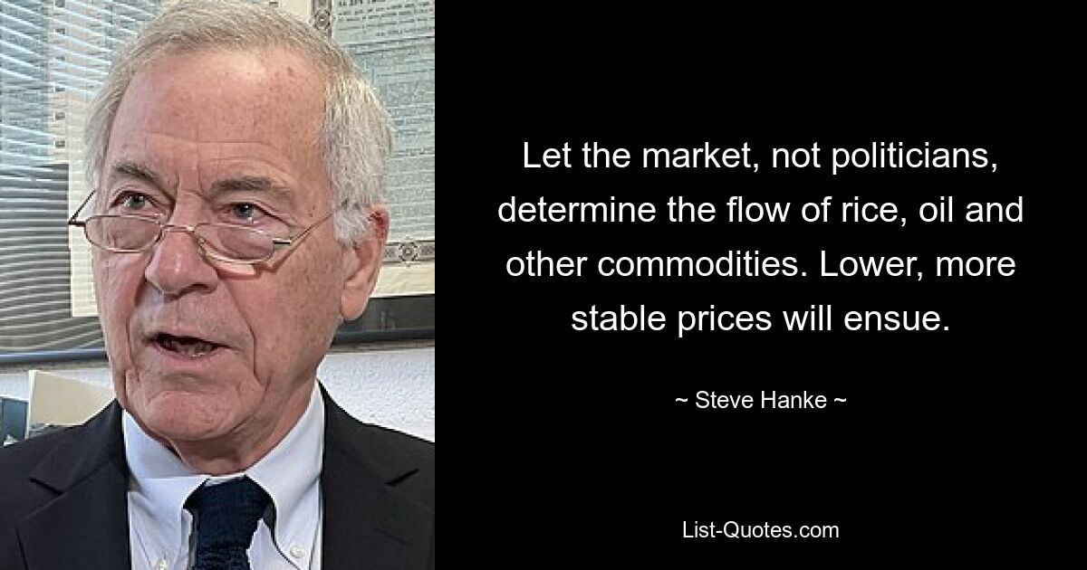 Let the market, not politicians, determine the flow of rice, oil and other commodities. Lower, more stable prices will ensue. — © Steve Hanke