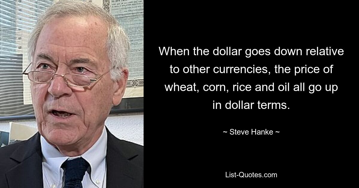 When the dollar goes down relative to other currencies, the price of wheat, corn, rice and oil all go up in dollar terms. — © Steve Hanke