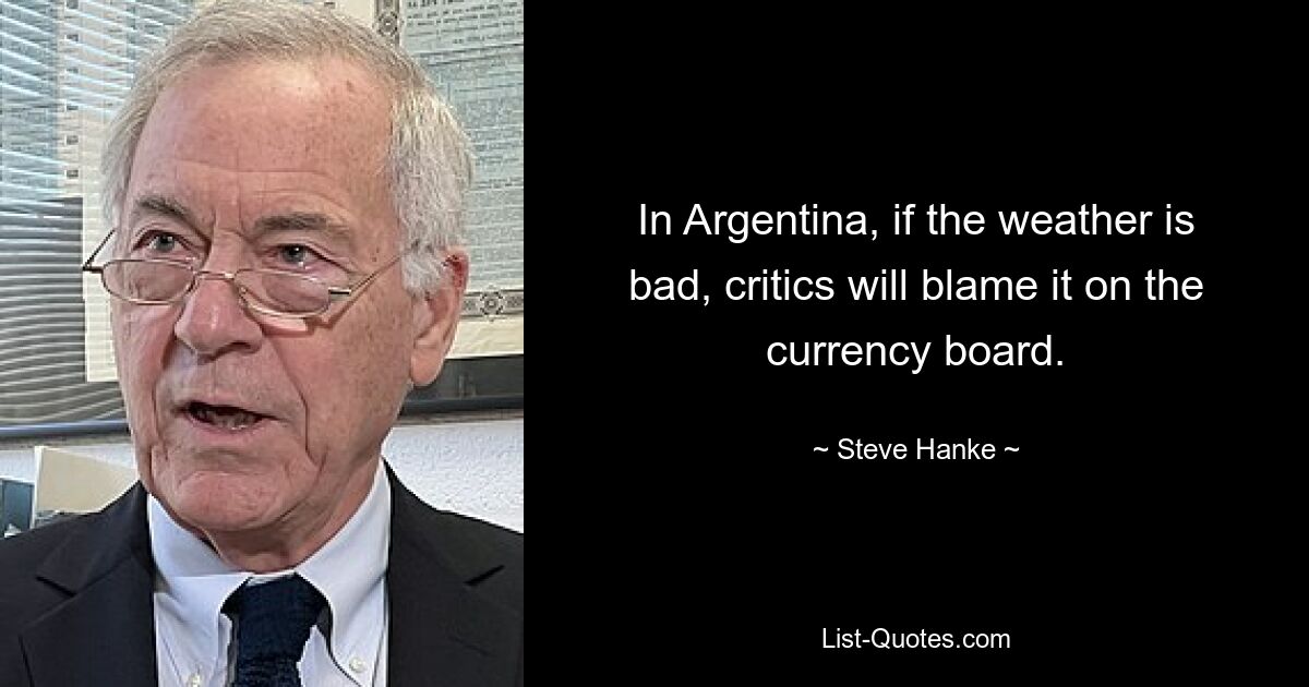 In Argentina, if the weather is bad, critics will blame it on the currency board. — © Steve Hanke