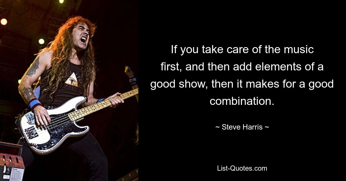 If you take care of the music first, and then add elements of a good show, then it makes for a good combination. — © Steve Harris