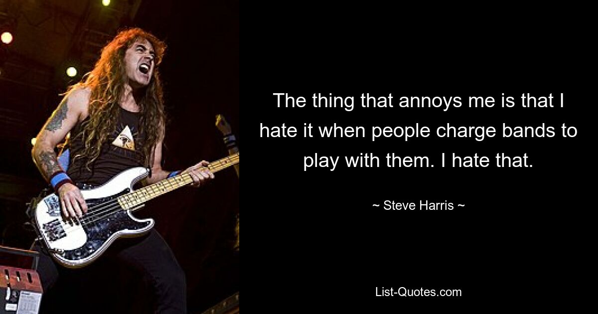 The thing that annoys me is that I hate it when people charge bands to play with them. I hate that. — © Steve Harris