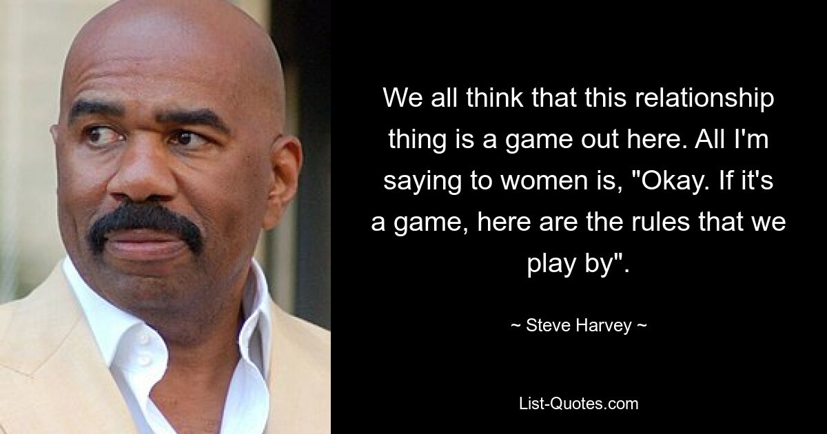 We all think that this relationship thing is a game out here. All I'm saying to women is, "Okay. If it's a game, here are the rules that we play by". — © Steve Harvey