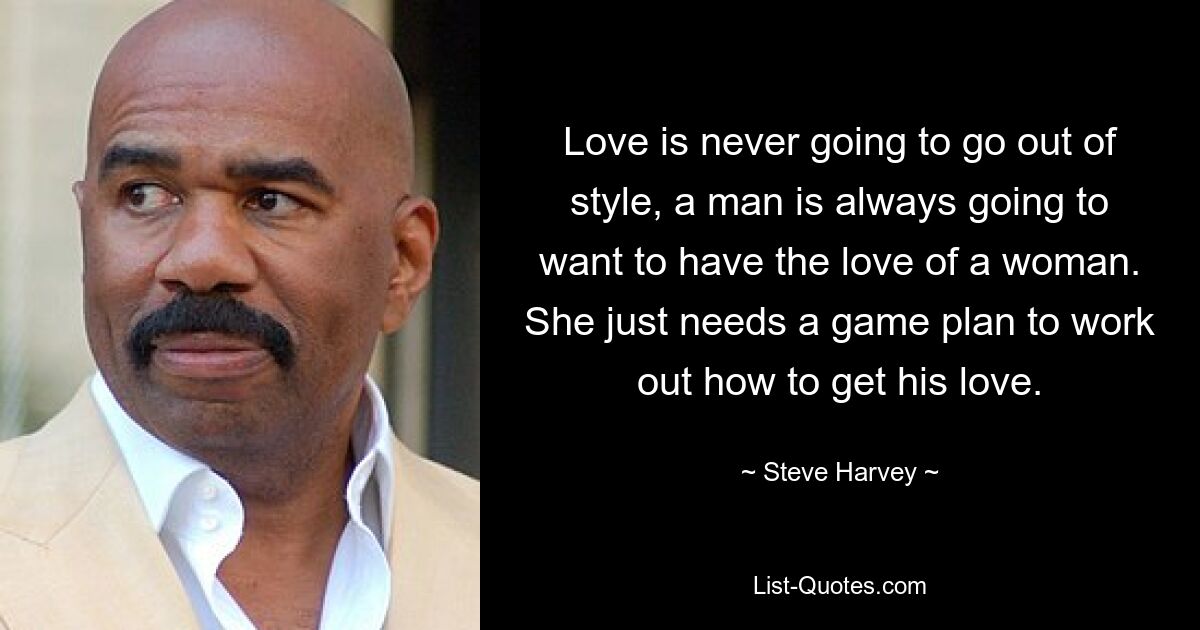 Love is never going to go out of style, a man is always going to want to have the love of a woman. She just needs a game plan to work out how to get his love. — © Steve Harvey