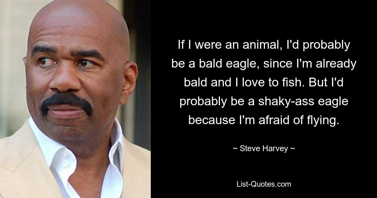 If I were an animal, I'd probably be a bald eagle, since I'm already bald and I love to fish. But I'd probably be a shaky-ass eagle because I'm afraid of flying. — © Steve Harvey