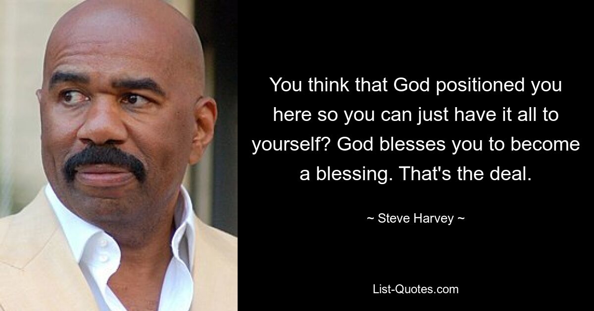 You think that God positioned you here so you can just have it all to yourself? God blesses you to become a blessing. That's the deal. — © Steve Harvey