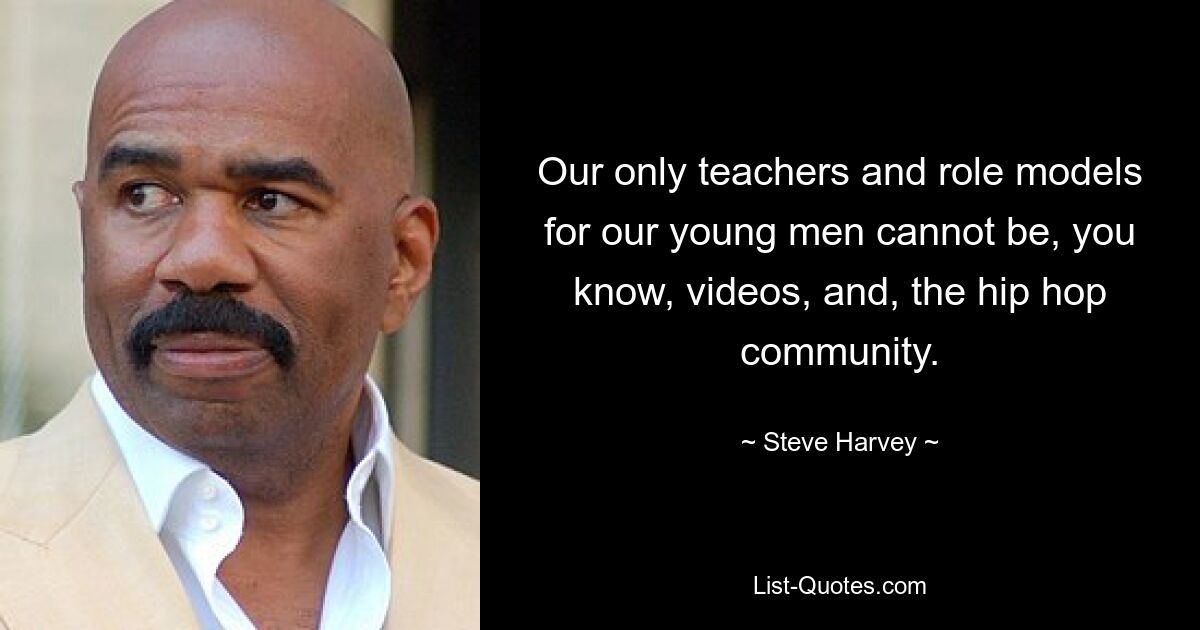 Our only teachers and role models for our young men cannot be, you know, videos, and, the hip hop community. — © Steve Harvey