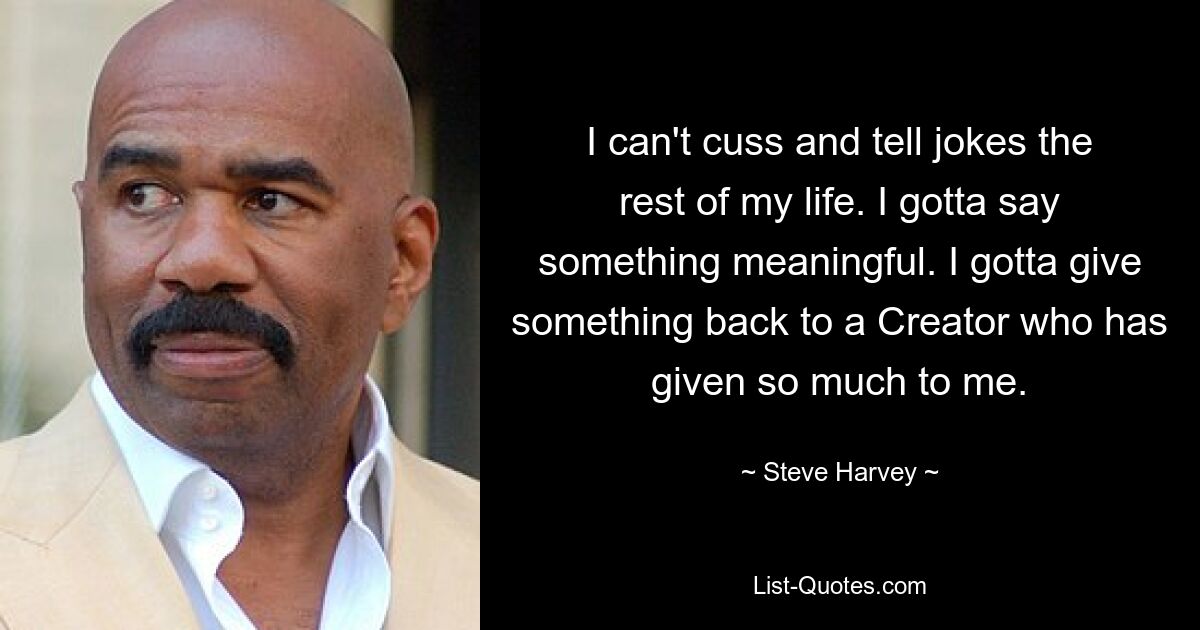 I can't cuss and tell jokes the rest of my life. I gotta say something meaningful. I gotta give something back to a Creator who has given so much to me. — © Steve Harvey