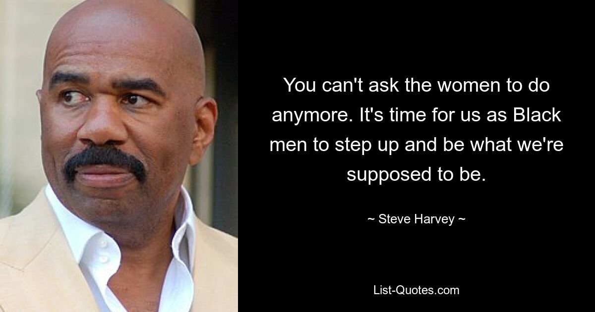 You can't ask the women to do anymore. It's time for us as Black men to step up and be what we're supposed to be. — © Steve Harvey