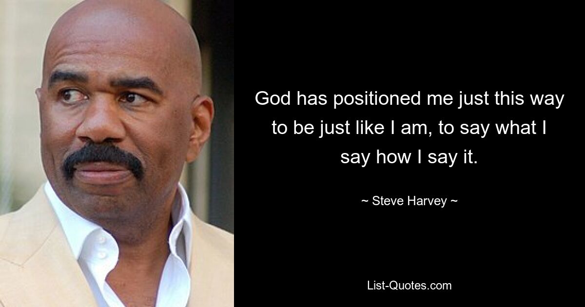 God has positioned me just this way to be just like I am, to say what I say how I say it. — © Steve Harvey