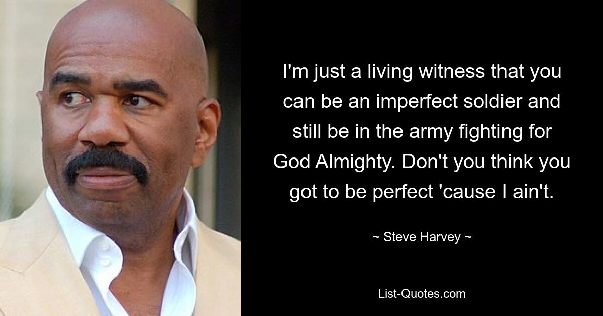 I'm just a living witness that you can be an imperfect soldier and still be in the army fighting for God Almighty. Don't you think you got to be perfect 'cause I ain't. — © Steve Harvey