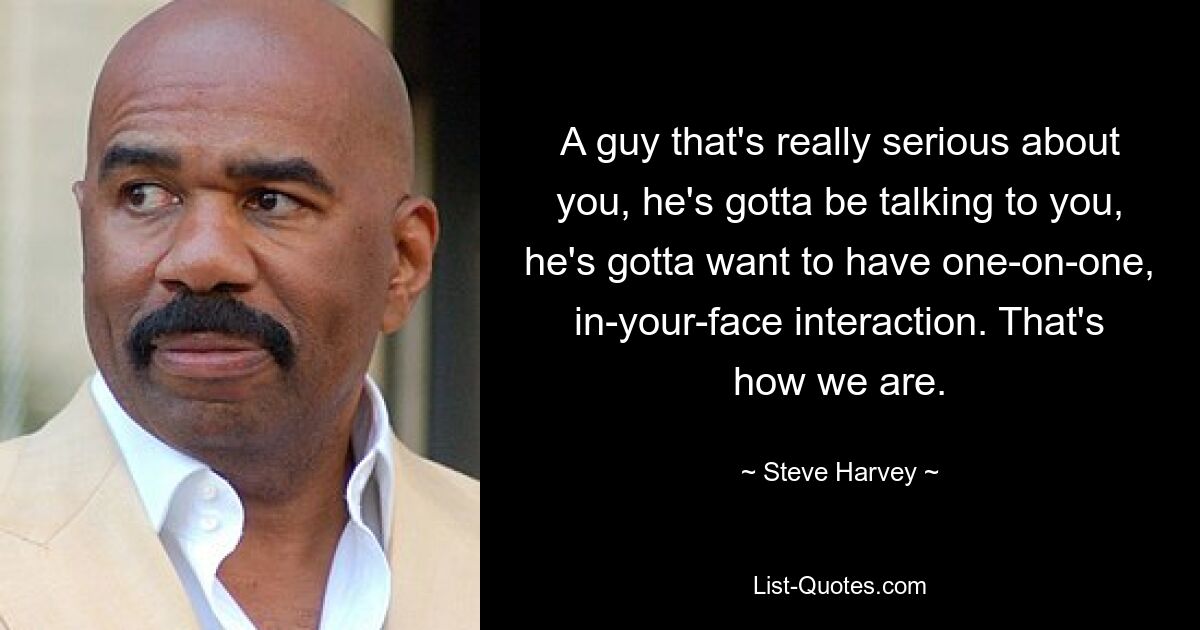 A guy that's really serious about you, he's gotta be talking to you, he's gotta want to have one-on-one, in-your-face interaction. That's how we are. — © Steve Harvey