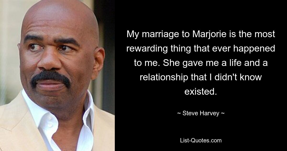 My marriage to Marjorie is the most rewarding thing that ever happened to me. She gave me a life and a relationship that I didn't know existed. — © Steve Harvey